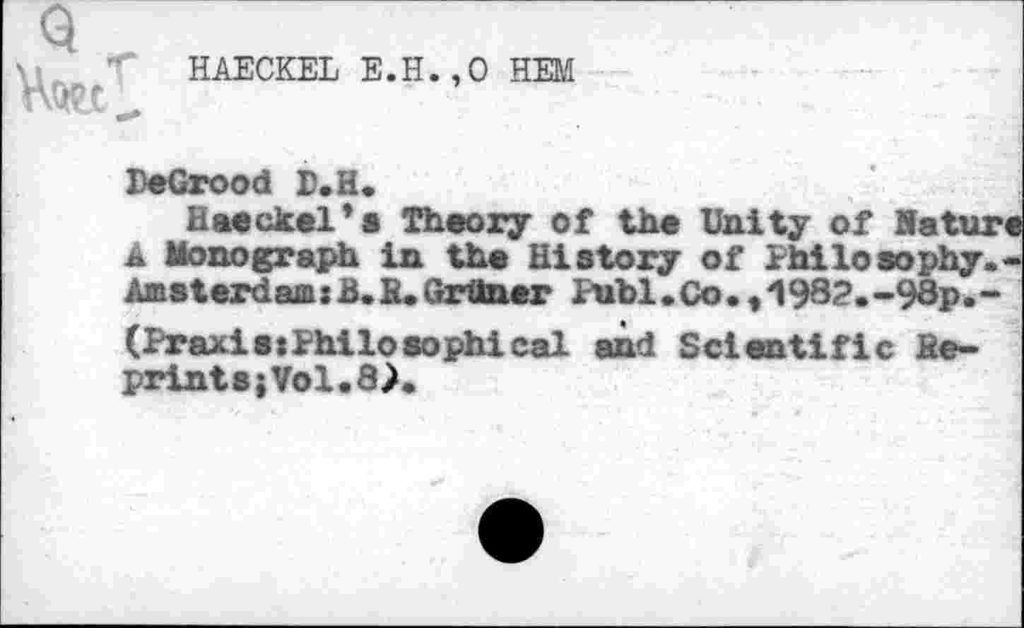 ﻿HAECKEL E.H.,0 HEM
PeGrood P.H.
Haeckel*« Theory of the Unity of Hature a Monograph in the History of Philosophy.-AmsterdamxB.H.Grüner Publ.Co.,/l932.-98p.-(PraxisxPhiloaophical and Scientific fie-prints;Vol.8>.